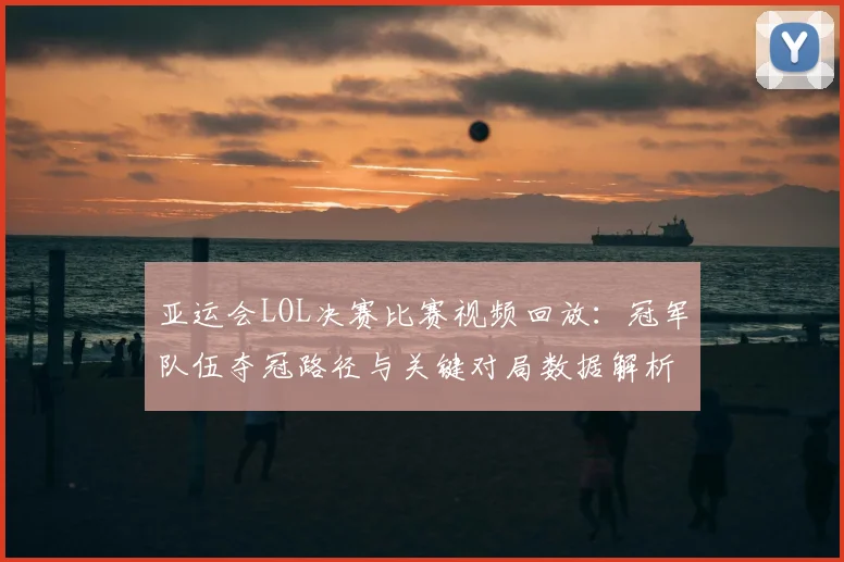 亚运会LOL决赛比赛视频回放：冠军队伍夺冠路径与关键对局数据解析