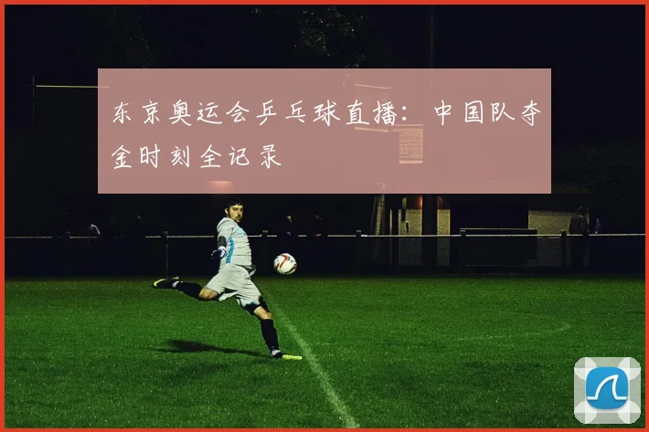 东京奥运会乒乓球直播：中国队夺金时刻全记录