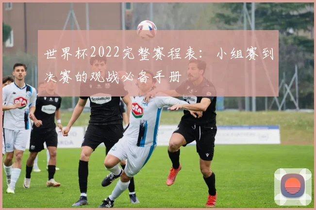 世界杯2022完整赛程表：小组赛到决赛的观战必备手册