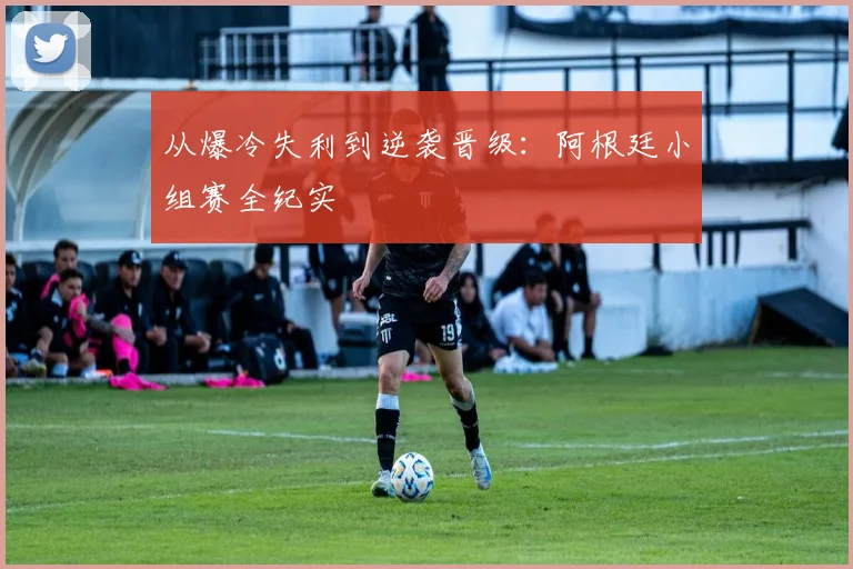 从爆冷失利到逆袭晋级:阿根廷小组赛全纪实