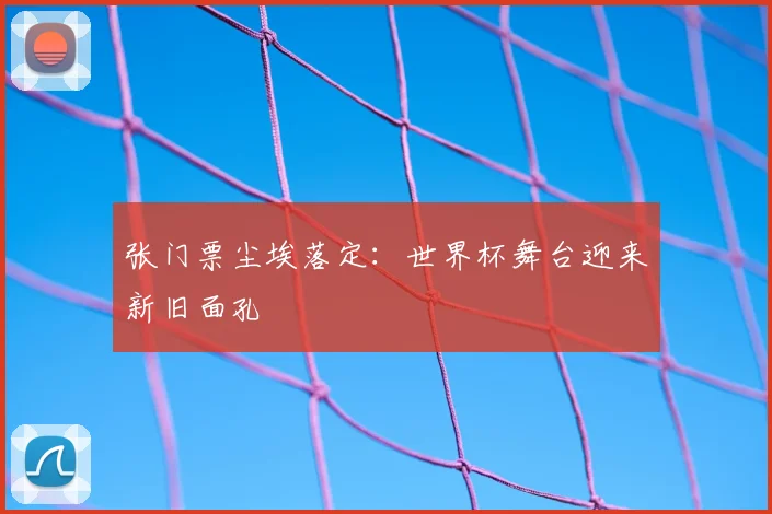 张门票尘埃落定:世界杯舞台迎来新旧面孔