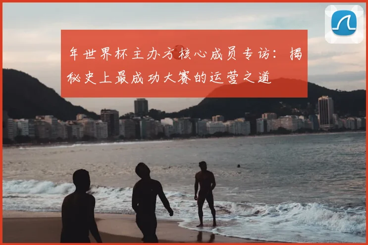 年世界杯主办方核心成员专访：揭秘史上最成功大赛的运营之道