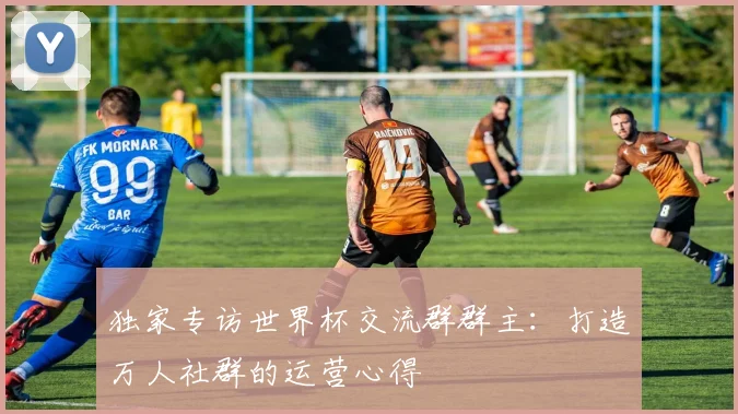 独家专访世界杯交流群群主:打造万人社群的运营心得