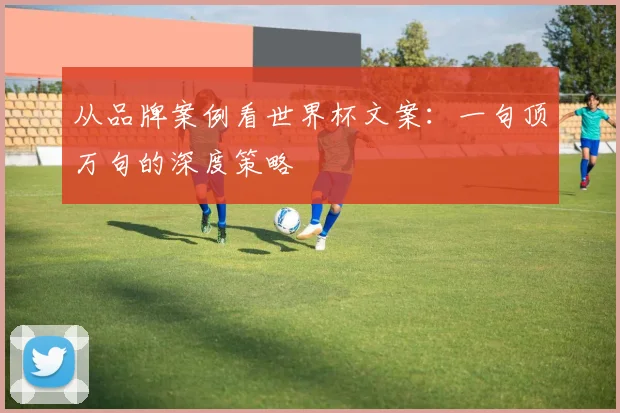 从品牌案例看世界杯文案:一句顶万句的深度策略