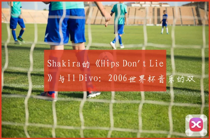 Shakira的《Hips Don't Lie》与Il Divo：2006世界杯音乐的双重记忆