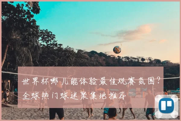 世界杯哪儿能体验最佳观赛氛围？全球热门球迷聚集地推荐