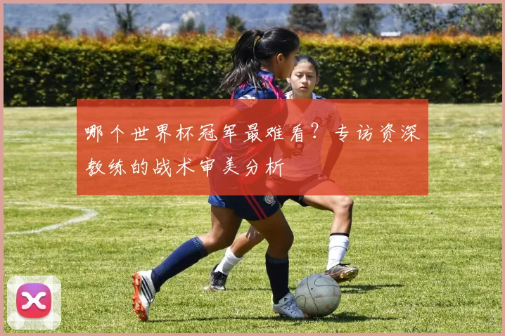 哪个世界杯冠军最难看？专访资深教练的战术审美分析